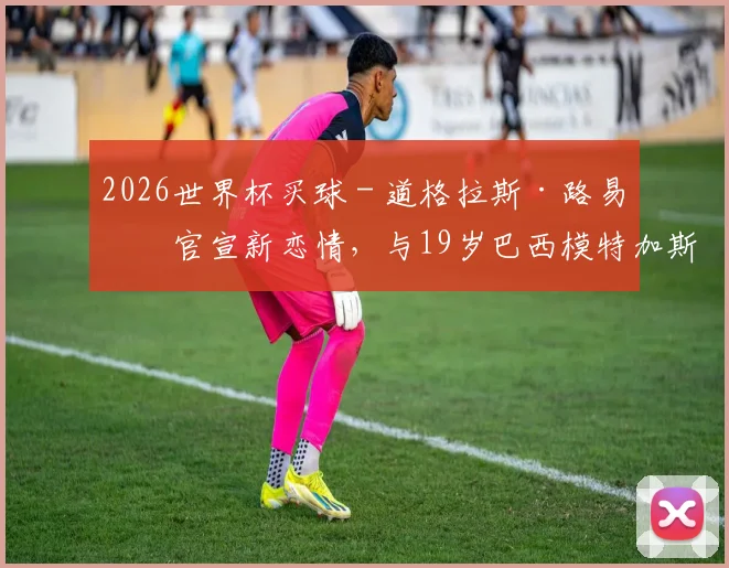 2026世界杯买球 - 道格拉斯·路易斯官宣新恋情，与19岁巴西模特加斯帕尔交往