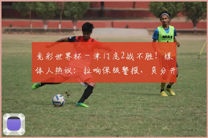 竞彩世界杯 - 津门虎2战不胜！媒体人热议：拉响保级警报，负分开局没进攻不行