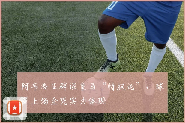 阿韦洛亚辟谣皇马“特权论”，球星上场全凭实力体现