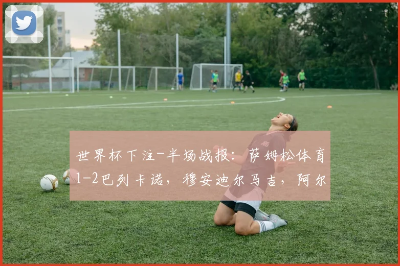 世界杯下注-半场战报：萨姆松体育1-2巴列卡诺，穆安迪尔马吉，阿尔瓦罗-加西亚、亚历山大-阿莱芒破门